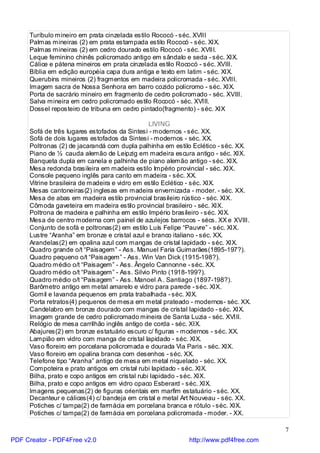Turíbulo mineiro em prata cinzelada estilo Rococó - séc. XVIII
     Palmas mineiras (2) em prata estampada estilo Rococó - séc. XIX.
     Palmas mineiras (2) em cedro dourado estilo Rococó - séc. XVIII.
     Leque feminino chinês policromado antigo em sândalo e seda - séc. XIX.
     Cálice e pátena mineiros em prata cinzelada estilo Rococó - séc. XVIII.
     Bíblia em edição européia capa dura antiga e texto em latim - séc. XIX.
     Querubins mineiros (2) fragmentos em madeira policromada - séc. XVIII.
     Imagem sacra de Nossa Senhora em barro cozido policromo - séc. XIX.
     Porta de sacrário mineiro em fragmento de cedro policromado - séc. XVIII.
     Salva mineira em cedro policromado estilo Rococó - séc. XVIII.
     Dossel reposteiro de tribuna em cedro pintado(fragmento) - séc. XIX

                                                LIVING
     Sofá de três lugares estofados da Sintesi - modernos - séc. XX.
     Sofá de dois lugares estofados da Sintesi - modernos - séc. XX.
     Poltronas (2) de jacarandá com dupla palhinha em estilo Eclético - séc. XX.
     Piano de ½ cauda alemão de Leipzig em madeira escura antigo - séc. XIX.
     Banqueta dupla em canela e palhinha de piano alemão antigo - séc. XIX.
     Mesa redonda brasileira em madeira estilo Império provincial - séc. XIX.
     Console pequeno inglês para canto em madeira - séc. XX.
     Vitrine brasileira de madeira e vidro em estilo Eclético - séc. XIX.
     Mesas cantoneiras(2) inglesas em madeira envernizada - moder. - séc. XX.
     Mesa de abas em madeira estilo provincial brasileiro rústico - séc. XIX.
     Cômoda gaveteira em madeira estilo provincial brasileiro - séc. XIX.
     Poltrona de madeira e palhinha em estilo Império brasileiro - séc. XIX.
     Mesa de centro moderna com painel de azulejos barrocos - sécs. XX e XVIII.
     Conjunto de sofá e poltronas(2) em estilo Luís Felipe “Pauvre” - séc. XIX.
     Lustre “Aranha” em bronze e cristal azul e branco italiano - séc. XX.
     Arandelas(2) em opalina azul com mangas de cristal lapidado - séc. XIX.
     Quadro grande o/t “Paisagem” - Ass. Manuel Faria Guimarães(1895-197?).
     Quadro pequeno o/t “Paisagem” - Ass. Win Van Dick (1915-198?).
     Quadro médio o/t “Paisagem” - Ass. Ângelo Cannonne - séc. XX.
     Quadro médio o/t “Paisagem” - Ass. Silvio Pinto (1918-199?).
     Quadro médio o/t “Paisagem” - Ass. Manoel A . Santiago (1897-198?).
     Barômetro antigo em metal amarelo e vidro para parede - séc. XIX.
     Gomil e lavanda pequenos em prata trabalhada - séc. XIX.
     Porta retratos(4) pequenos de mesa em metal prateado - modernos- séc. XX.
     Candelabro em bronze dourado com mangas de cristal lapidado - séc. XIX.
     Imagem grande de cedro policromado mineira de Santa Luzia - séc. XVIII.
     Relógio de mesa carrilhão inglês antigo de corda - séc. XIX.
     Abajures(2) em bronze estatuário escuro c/ figuras - modernos - séc. XX.
     Lampião em vidro com manga de cristal lapidado - séc. XIX.
     Vaso floreiro em porcelana policromada e dourada Via Paris - séc. XIX.
     Vaso floreiro em opalina branca com desenhos - séc. XX.
     Telefone tipo “Aranha” antigo de mesa em metal niquelado - séc. XX.
     Compoteira e prato antigos em cristal rubi lapidado - séc. XIX.
     Bilha, prato e copo antigos em cristal rubi lapidado - séc. XIX.
     Bilha, prato e copo antigos em vidro opaco Esberard - séc. XIX.
     Imagens pequenas(2) de figuras orientais em marfim estatuário - séc. XX.
     Decanteur e cálices(4) c/ bandeja em cristal e metal Art Nouveau - séc. XX.
     Potiches c/ tampa(2) de farmácia em porcelana branca e rótulo - séc. XIX.
     Potiches c/ tampa(2) de farmácia em porcelana policromada - moder. - XX.

                                                                                     7
PDF Creator - PDF4Free v2.0                                http://www.pdf4free.com
 