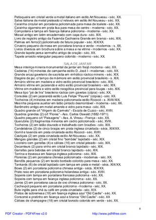Petisqueira em cristal verde e metal italiano em estilo Art Nouveau - séc. XX.
     Salva italiana de metal prateado c/ relevos em estilo Art Nouveau - séc. XX.
     Caixinha circular em porcelana policromada para mesa de toalete - séc. XX.
     Caixinha cigarreira em prata lisa para mesa de centro - moderna - séc. XX.
     Compoteira e tampa em faiança italiana policroma - moderna - séc. XX.
     Missal antigo em latim encadernado com capa dura - séc. XIX.
     Livro de registro antigo da Fazenda Cachoeira Grande em branco - séc. XIX.
     Palmas em ferro(2) policromado de fatura popular - séc. XIX/XX.
     Cinzeiro pequeno de mesa em porcelana branca e verde - modernos - s. XX.
     Livros diversos em brochura sobre a mesa e na vitrine - modernos - séc. XX.
     Grande tapete persa vermelho antigo de oração - séc. XX.
     Tapete arraiolo retangular pequeno colorido - moderno - séc. XX.

                                           SALA DE JANTAR
     Mesa inteiriça mineira monumental de jantar em freijó moderna - séc. XX.
     Cadeiras (14) mineiras de campanha estilo D. José I - modernas - séc. XX.
     Grande arcaz gaveteiro de sacristia em vinhático rústico mineiro - séc. XIX.
     Etagére de jac. c/ tampo de mármore em estilo provincial brasileiro - s. XIX.
     Armário vitrine em madeira e vidro estilo provincial brasileiro - séc. XIX.
     Armário vitrine em jacarandá e vidro estilo provincial brasileiro - séc. XIX.
     Vitrine em madeira e vidro estilo neogótica provincial para louças - séc. XIX.
     Mesa tipo “pé de lira” brasileira rústica com gavetas (cópia) - séc. XX.
     Consoles (2) em jacarandá estilo Luís Felipe “Pauvre” (cópias) - séc. XX.
     Tocheiros (4) mineiros em madeira policromada estilo Rococó - s. XVIII/XIX.
     Mesinha pequena auxiliar em latão pintado desmontável - moderna - séc. XX.
     Barômetro antigo em metal amarelo e vidro para mesa - séc. XIX.
     Quadro grande o/t “Virgem do Carmelo” - Escola de Cuzco - séc. XVIII.
     Quadros grandes (2) o/t “Flores” - Ass. Carlos Oswald (1882-1971).
     Quadro pequeno o/t “Paisagens” - Ass. A. Vireau - França - séc. XX.
     Querubins (2) fragmentos mineiros em cedro policromado - séc. XVIII.
     Tocheiros (2) em latão dourado e trabalhado com brazões - séc. XIX.
     Candelabros (2) de cinco braços em prata inglesa cinzelada - sécs. XIX/XX.
     Gomil e lavanda em prata cinzelada estilo Rococó - séc. XVIII.
     Castiçais (2) em prata cinzelada estilo Art Nouveau - séc. XX.
     Mangas grandes (2) em cristal fino “bombée” lapidado - séc. XIX.
     Licoreiro com garrafas (4) e cálices (16) em cristal jateado - séc. XIX.
     Decanteurs (2) para vinho em cristal branco lapidado - séc. XIX.
     Garrafas para bebidas em cristal branco lapidado - séc. XIX.
     Terrina e travessa em faiança inglesa policroma - séc. XIX.
     Floreiras (2) em porcelana chinesa policromada - modernas - séc. XX.
     Bandôs pequenos (2) em tecido bordado colorido para mesa - séc. XX.
     Tankards (6) de cristal lapidado com tampa em prata e metal - sécs. XIX/XX.
     Bows (2) em porcelana policroma chinesa antiga - sécs. XIX/XX.
     Prato raso em porcelana policroma holandesa antiga - séc. XVIII.
     Sopeira com tampa em porcelana francesa policroma - séc. XX.
     Sopeira com tampa em faiança inglesa policroma - séc. XX.
     Jarros (2) em porcelana casca de ovo chinesa policroma - séc. XX.
     Cache-pot pequeno em porcelana policroma - moderna - séc. XX.
     Bule inglês para chá ou café em prata cinzelada - séc. XIX.
     Pratos de sobremesa (18) em faiança inglesa azul “Old Castle” - séc. XX.
     Consomé e pratinho em faiança azul e branca “Old Castle” - séc. XX
     Cálices de champagne (18) em cristal lavrado colorido em verde - séc. XX.

                                                                                       8
PDF Creator - PDF4Free v2.0                                  http://www.pdf4free.com
 