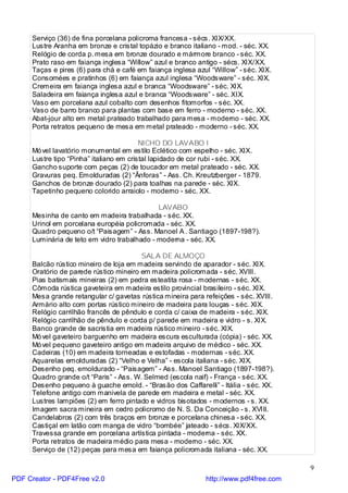 Serviço (36) de fina porcelana policroma francesa - sécs. XIX/XX.
     Lustre Aranha em bronze e cristal topázio e branco italiano - mod. - séc. XX.
     Relógio de corda p. mesa em bronze dourado e mármore branco - séc. XX.
     Prato raso em faiança inglesa “Willow” azul e branco antigo - sécs. XIX/XX.
     Taças e pires (6) para chá e café em faiança inglesa azul “Willow” - séc. XIX.
     Consomées e pratinhos (6) em faiança azul inglesa “Woodsware” - séc. XIX.
     Cremeira em faiança inglesa azul e branca “Woodsware” - séc. XIX.
     Saladeira em faiança inglesa azul e branca “Woodsware” - séc. XIX.
     Vaso em porcelana azul cobalto com desenhos fitomorfos - séc. XX.
     Vaso de barro branco para plantas com base em ferro - moderno - séc. XX.
     Abat-jour alto em metal prateado trabalhado para mesa - moderno - séc. XX.
     Porta retratos pequeno de mesa em metal prateado - moderno - séc. XX.

                                         NICHO DO LAVABO I
     Mó vel lavatório monumental em estilo Eclético com espelho - séc. XIX.
     Lustre tipo “Pinha” italiano em cristal lapidado de cor rubi - séc. XX.
     Gancho suporte com peças (2) de toucador em metal prateado - séc. XX.
     Gravuras peq. Emolduradas (2) “Ânforas” - Ass. Ch. Kreutzberger - 1879.
     Ganchos de bronze dourado (2) para toalhas na parede - séc. XIX.
     Tapetinho pequeno colorido arraiolo - moderno - séc. XX.

                                             LAVABO
     Mesinha de canto em madeira trabalhada - séc. XX.
     Urinol em porcelana européia policromada - séc. XX.
     Quadro pequeno o/t “Paisagem” - Ass. Manoel A . Santiago (1897-198?).
     Luminária de teto em vidro trabalhado - moderna - séc. XX.

                                        SALA DE ALMOÇO
     Balcão rústico mineiro de loja em madeira servindo de aparador - séc. XIX.
     Oratório de parede rústico mineiro em madeira policromada - séc. XVIII.
     Pias batismais mineiras (2) em pedra esteatita rosa - modernas - séc. XX.
     Cômoda rústica gaveteira em madeira estilo provincial brasileiro - séc. XIX.
     Mesa grande retangular c/ gavetas rústica mineira para refeições - séc. XVIII.
     Armário alto com portas rústico mineiro de madeira para louças - séc. XIX.
     Relógio carrilhão francês de pêndulo e corda c/ caixa de madeira - séc. XIX.
     Relógio carrilhão de pêndulo e corda p/ parede em madeira e vidro - s. XIX.
     Banco grande de sacristia em madeira rústico mineiro - séc. XIX.
     Mó vel gaveteiro barguenho em madeira escura esculturada (cópia) - séc. XX.
     Mó vel pequeno gaveteiro antigo em madeira arquivo de médico - séc. XX.
     Cadeiras (10) em madeira torneadas e estofadas - modernas - séc. XX.
     Aquarelas emolduradas (2) “Velho e Velha” - escola italiana - séc. XIX.
     Desenho peq. emoldurado - “Paisagem” - Ass. Manoel Santiago (1897-198?).
     Quadro grande o/t “Paris” - Ass. W. Selmed (escola naif) - França - séc. XX.
     Desenho pequeno à guache emold. - “Brasão dos Caffarelli” - Itália - séc. XX.
     Telefone antigo com manivela de parede em madeira e metal - séc. XX.
     Lustres lampiões (2) em ferro pintado e vidros bisotados - modernos - s. XX.
     Imagem sacra mineira em cedro policromo de N. S. Da Conceição - s. XVIII.
     Candelabros (2) com três braços em bronze e porcelana chinesa - séc. XX.
     Castiçal em latão com manga de vidro “bombée” jateado - sécs. XIX/XX.
     Travessa grande em porcelana artística pintada - moderna - séc. XX.
     Porta retratos de madeira médio para mesa - moderno - séc. XX.
     Serviço de (12) peças para mesa em faiança policromada italiana - séc. XX.

                                                                                       9
PDF Creator - PDF4Free v2.0                                  http://www.pdf4free.com
 