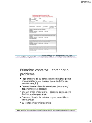 02/04/2015
10
www.facebook.com/menta90 - www.facebook.com/lab.br - www.facebook.com/trilhatrem
E-book BizStart – Sua Ideia Ainda nao vale nada
www.facebook.com/menta90 - www.facebook.com/lab.br - www.facebook.com/trilhatrem
Primeiros contatos – entender o
problema
• Faça uma lista de 20 potenciais clientes (não pense
em nomes famosos, mas em quem pode lhe dar
mesmo atenção)
• Desenvolva uma lista de inovadores (empresas /
departamentos / pessoas)
• Crie um email introdutório – porque a pessoa deve
dedicar seu tempo a você
• Crie uma história de referência para ser validada
(mensurável)
• 10 telefonemas/emails por dia
 