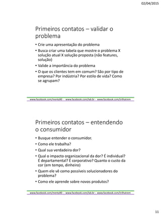 02/04/2015
11
www.facebook.com/menta90 - www.facebook.com/lab.br - www.facebook.com/trilhatrem
Primeiros contatos – validar o
problema
• Crie uma apresentação do problema
• Busca criar uma tabela que mostre o problema X
solução atual X solução proposta (não features,
solução)
• Valide a importância do problema
• O que os clientes tem em comum? São por tipo de
empresa? Por indústria? Por estilo de vida? Como
se agrupam?
www.facebook.com/menta90 - www.facebook.com/lab.br - www.facebook.com/trilhatrem
Primeiros contatos – entendendo
o consumidor
• Busque entender o consumidor.
• Como ele trabalha?
• Qual sua verdadeira dor?
• Qual o impacto organizacional da dor? É individual?
É departamental? É corporativo? Quanto o custo da
cor (em tempo, dinheiro)
• Quem ele vê como possíveis solucionadores do
problema?
• Como ele aprende sobre novos produtos?
 