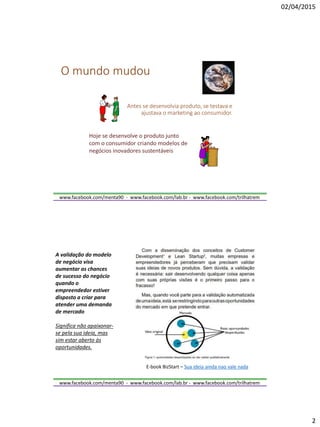 02/04/2015
2
www.facebook.com/menta90 - www.facebook.com/lab.br - www.facebook.com/trilhatrem
O mundo mudou
Antes se desenvolvia produto, se testava e
ajustava o marketing ao consumidor.
Hoje se desenvolve o produto junto
com o consumidor criando modelos de
negócios inovadores sustentáveis
www.facebook.com/menta90 - www.facebook.com/lab.br - www.facebook.com/trilhatrem
E-book BizStart – Sua ideia ainda nao vale nada
A validação do modelo
de negócio visa
aumentar as chances
de sucesso do negócio
quando o
empreendedor estiver
disposto a criar para
atender uma demanda
de mercado
Significa não apaixonar-
se pela sua ideia, mas
sim estar aberto às
oportunidades.
 