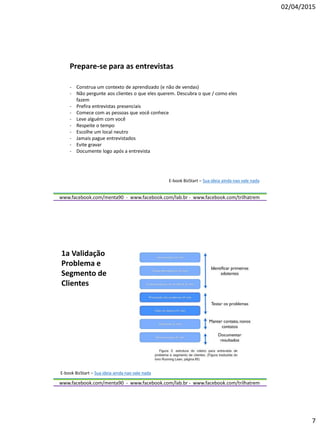 02/04/2015
7
www.facebook.com/menta90 - www.facebook.com/lab.br - www.facebook.com/trilhatrem
Prepare-se para as entrevistas
- Construa um contexto de aprendizado (e não de vendas)
- Não pergunte aos clientes o que eles querem. Descubra o que / como eles
fazem
- Prefira entrevistas presenciais
- Comece com as pessoas que você conhece
- Leve alguém com você
- Respeite o tempo
- Escolhe um local neutro
- Jamais pague entrevistados
- Evite gravar
- Documente logo após a entrevista
E-book BizStart – Sua ideia ainda nao vale nada
www.facebook.com/menta90 - www.facebook.com/lab.br - www.facebook.com/trilhatrem
1a Validação
Problema e
Segmento de
Clientes
E-book BizStart – Sua ideia ainda nao vale nada
 