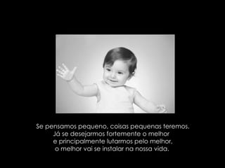 Se pensamos pequeno, coisas pequenas teremos. Já se desejarmos fortemente o melhor  e principalmente lutarmos pelo melhor, o melhor vai se instalar na nossa vida.  