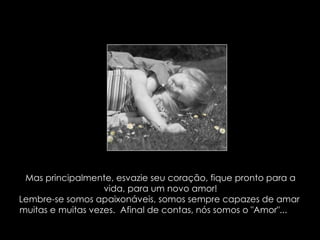 Mas principalmente, esvazie seu coração, fique pronto para a vida, para um novo amor! Lembre-se somos apaixonáveis, somos sempre capazes de amar  muitas e muitas vezes.  Afinal de contas, nós somos o "Amor"...   