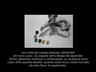 Um corte de cabelo arrojado, diferente? Um novo curso,  ou aquele velho desejo de aprender: pintar, desenhar, dominar o computador, ou qualquer outra coisa. Olha quanto desafio, quanta coisa nova, nesse mundão de meu Deus  te esperando.  