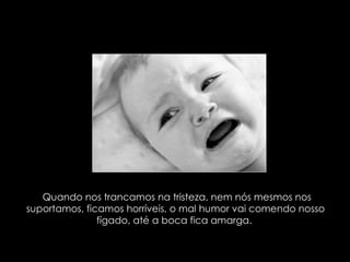 Quando nos trancamos na tristeza, nem nós mesmos nos suportamos, ficamos horríveis, o mal humor vai comendo nosso fígado, até a boca fica amarga.  