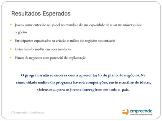 Resultados Esperados
 Jovens conscientes de seu papel no mundo e de sua capacidade de atuar no universo dos
negócios
 Participantes capacitados na criação e análise de negócios sustentáveis
 Ideias transformadas em oportunidades
 Planos de negócios com potencial de implantação
O programa não se encerra com a apresentação do plano de negócios. Na
comunidade online do programa haverá competições, envio e análise de ideias,
videos etc., para os jovens interagirem em todo o país.
© Empreende - Confidencial
 