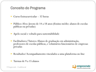 Conceito do Programa
 Curso Extracurricular – 32 horas
 Público-Alvo: Jovens de 14 a 18 anos (Ensino médio: alunos de escolas
públicas ou privadas)
 Apelo social e voltado para sustentabilidade
 Facilitadores/Tutores:Alunos de graduação em administração,
professores de escolas públicas, e voluntários funcionários de empresas
privadas
 Resultados/Acompanhamento vinculados a uma plataforma on-line
 Turmas de 9 a 15 alunos
© Empreende - Confidencial
 