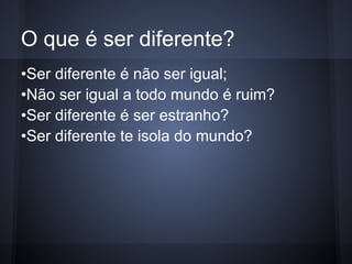 O que é ser diferente?
•Ser diferente é não ser igual;
•Não ser igual a todo mundo é ruim?
•Ser diferente é ser estranho?
•Ser diferente te isola do mundo?
 