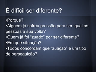 É difícil ser diferente?
•Porque?
•Alguém já sofreu pressão para ser igual as
pessoas a sua volta?
•Quem já foi “zuado” por ser diferente?
•Em que situação?
•Todos concordam que “zuação” é um tipo
de perseguição?
 