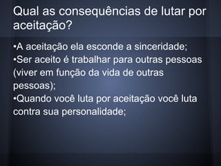 Qual as consequências de lutar por
aceitação?
•A aceitação ela esconde a sinceridade;
•Ser aceito é trabalhar para outras pessoas
(viver em função da vida de outras
pessoas);
•Quando você luta por aceitação você luta
contra sua personalidade;
 