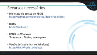 Recursos necessários
• Biblioteca de acesso ao REDIS
https://github.com/danieleteti/delphiredisclient
• REDIS
https://redis.io/
• REDIS no Windows
Tenta usar o Docker, vale a pena
• Versão defasada (Nativo Windows)
https://bit.ly/redis_windows
 