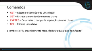 Comandos
• GET – Retorna o conteúdo de uma chave
• SET – Escreve um conteúdo em uma chave
• EXPIRE – Determina o tempo de expiração de uma chave
• DEL – Elimina uma chave
E lembre-se: “O processamento mais rápido é aquele que não é feito”
 