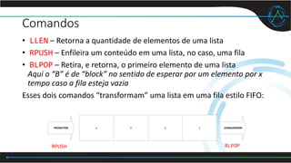 Comandos
• LLEN – Retorna a quantidade de elementos de uma lista
• RPUSH – Enfileira um conteúdo em uma lista, no caso, uma fila
• BLPOP – Retira, e retorna, o primeiro elemento de uma lista
Aqui o “B” é de “block” no sentido de esperar por um elemento por x
tempo caso a fila esteja vazia
Esses dois comandos “transformam” uma lista em uma fila estilo FIFO:
n 3 2 1PRODUTOR CONSUMIDOR
RPUSH BLPOP
 