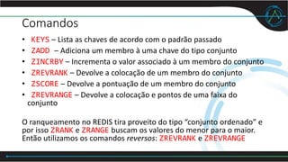 Comandos
• KEYS – Lista as chaves de acordo com o padrão passado
• ZADD – Adiciona um membro à uma chave do tipo conjunto
• ZINCRBY – Incrementa o valor associado à um membro do conjunto
• ZREVRANK – Devolve a colocação de um membro do conjunto
• ZSCORE – Devolve a pontuação de um membro do conjunto
• ZREVRANGE – Devolve a colocação e pontos de uma faixa do
conjunto
O ranqueamento no REDIS tira proveito do tipo “conjunto ordenado” e
por isso ZRANK e ZRANGE buscam os valores do menor para o maior.
Então utilizamos os comandos reversos: ZREVRANK e ZREVRANGE
 