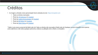 Créditos
• As imagens utilizadas nesta apresentação foram coletadas do site: https://unsplash.com
• Todos os direitos reservados
• Photo by UX Indonesia on Unsplash
• Photo by Isabela Kronemberger on Unsplash
• Photo by Bill Oxford on Unsplash
• Photo by Adam Sherez on Unsplash
* Redis é uma marca comercial da Redis Labs Ltd. Todos os direitos são reservados à Redis Labs Ltd. Qualquer uso por ArrayOf.io serve apenas
como referência e não indica qualquer patrocínio, endosso ou afiliação entre a Redis e a ArrayOf.io
 
