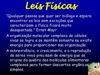 Leis Físicas
“Qualquer pessoa que quer ser biólogo e espera
encontrar as leis sem exceções que
caracterizam a física ficará muito
desapontada." Ernst Mayr
A organização molecular complexa de células
vivas se logra e se mantêm somente se existe
energia para proporcionar sua organização.
A sobrevivência, o crescimento, e a reprodução
de seres vivos precisam de energia que se
origina da quebra das moléculas alimentares
complexas para formar descartes orgânicos
simples.

 