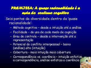 PREMISSA: A quase racionalidade é a
meia do continuo cognitivo
Seis pontos da diversidade dentro da ‘quase
racionalidade’:
– Método cognitivo – desde a intuição até a análise
– Facilidade – do uso de cada modo de cognição
– Grau de controle – desde a intervenção até a
representação
– Potencial do conflito interpessoal – baixo
(análise) alto (intuição)
– Cobertura – mais intuição mais cobertura
– Correspondência vs. coerência – intuição enfatiza
a correspondência, análise enfatiza a coerência

 