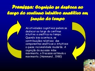 Premissa: Cognição se desloca ao
largo do continuo intuitivo analítico em
função do tempo
As atividades cognitivos podem se
deslocar ao largo do contínuo
intuitivo e analítico no tempo.
Quando isso acontece, as
contribuições relativas dos
componentes analíticos e intuitivos
a quase racionalidade mudarão. A
cognição de sucesso inibe
movimento, o fracasso estimula o
movimento. (Hammond , 1980)

 