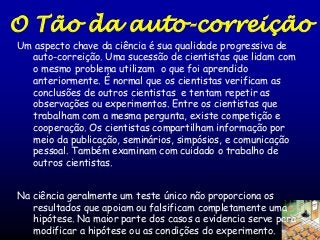 O Tão da auto-correição
Um aspecto chave da ciência é sua qualidade progressiva de
auto-correição. Uma sucessão de cientistas que lidam com
o mesmo problema utilizam o que foi aprendido
anteriormente. É normal que os cientistas verificam as
conclusões de outros cientistas e tentam repetir as
observações ou experimentos. Entre os cientistas que
trabalham com a mesma pergunta, existe competição e
cooperação. Os cientistas compartilham informação por
meio da publicação, seminários, simpósios, e comunicação
pessoal. Também examinam com cuidado o trabalho de
outros cientistas.

Na ciência geralmente um teste único não proporciona os
resultados que apoiam ou falsificam completamente uma
hipótese. Na maior parte dos casos a evidencia serve para
modificar a hipótese ou as condições do experimento.

 