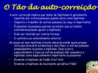 O Tão da auto-correição
A auto-correição implica que teste de hipóteses é geralmente
repetido por outras pessoas quando dura como hipótese:

•

Impacta o trabalho de outras pessoas (ou seja é importante)

•

É plausível (e pessoas querem acreditar que os testes
existentes possam apoiar a hipótese)

•

Pode ser testada por outras formas

•

E contrária ao entendimento anterior

As vezes se uma hipótese é muita absurda então quem propus
teria que procurar evidencias a seu favor, e outras pessoas
simplesmente rejeitam a hipótese; Isso ocorre
especialmente o case se outras pessoas não considera a
hipótese como especialmente importante ou plausível:
•

Examine a hipótese da fusão fria? Sim!

•

Examine a hipótese da movimento perpétuo? Não!

 