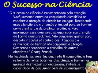 O Sucesso na Ciência
“O sucesso na ciência é recompensado pela atenção.
Você somente entre na comunidade científica ao
receber a atenção de cientistas colegas. Recebendo
essa atenção é a motivação principal para se formar
como cientista e de praticar a ciência. Para
maximizar esse dom, precisa empregar sua atenção
da forma mais produtiva. Não compensa gastar para
descobrir coisas já conhecidas. Tampouco a
reinvenção de termos não compensa a atenção.
Compensa reconhecer o trabalho de outros
cientistas." Georg Franck
Na faculdade, se você faz uma nota 8 numa ciência tem
retorno de notas boas nas disciplinas, e formam as
mesmas destrezas: aprendizagem, síntese, e
capacidade de comunicar bem seus pensamentos.

 
