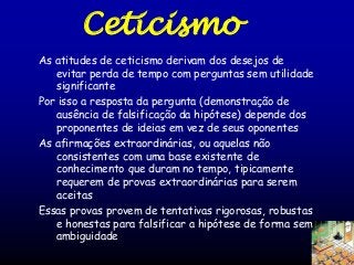 Ceticismo
As atitudes de ceticismo derivam dos desejos de
evitar perda de tempo com perguntas sem utilidade
significante
Por isso a resposta da pergunta (demonstração de
ausência de falsificação da hipótese) depende dos
proponentes de ideias em vez de seus oponentes
As afirmações extraordinárias, ou aquelas não
consistentes com uma base existente de
conhecimento que duram no tempo, tipicamente
requerem de provas extraordinárias para serem
aceitas
Essas provas provem de tentativas rigorosas, robustas
e honestas para falsificar a hipótese de forma sem
ambiguidade

 