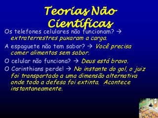 Teorias Não
Científicas

Os telefones celulares não funcionam? 
extraterrestres puxaram a carga.
A espaguete não tem sabor?  Você precisa

comer alimentos sem sabor.
O celular não funciona?  Deus está bravo.
O Corinthians perde!  No instante do gol, o juiz
foi transportado a uma dimensão alternativa
onde todo a defesa foi extinta. Acontece
instantaneamente.

 