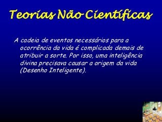 Teorias Não Científicas
A cadeia de eventos necessários para a
ocorrência da vida é complicada demais de
atribuir a sorte. Por isso, uma inteligência
divina precisava causar a origem da vida
(Desenho Inteligente).

 