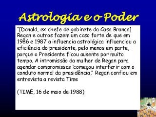 Astrologia e o Poder
(TIME, May 16, 1988) -“[Donald, ex chefe de gabinete da Casa Branca]
“A primeira dama mechou com a
Regan e outros fazem um caso forte de que em
astronomia desde 1967. Em
1986 e 1987 a influencia 1981 [Joan] influenciou a
astrológica
Quigley fez ela crer ….e desde então
eficiência do presidente, pelo menos em parte,
nenhuma atividade presidencial foi
porque o Presidente ficou ausente por muito
agendada sem a astrologia. Para a cúpula
entre A intromissão da mulher de Regan para
tempo.Reagan e Gorbachev em
Washington, ela fez a leitura de ambos e
agendar compromissos ‘começou interferir com o
determinou que momento mais propicio
conduto normaloda presidência,” Regan confiou em
da cúpula seria as 14 horas em 8 de
entrevista a 1987.
dezembro de revista Time

(TIME, 16 de maio de 1988)

 