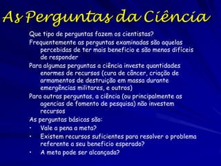 Poupa Tempo

A ciência é uma forma de poupar tempo
Fazer a ciência de forma errada (ou não fazer ciência) resulta
em não poder responder as perguntas em forma eficiente
Fazer a ciência de forma errada resulta na perda de tempo de
outras pessoas (com resultados ou hipóteses fracos)
O custo de gastar mal o tempo de outras pessoas é ostracismo
— nenhum quer seu tempo mal aproveitado por idiotas
incompetentes!
Porém, existe frequentemente pouca diferencia entre fazer
ciência difícil d mal gastar o tempo, ou que explica que os
problemas fáceis de resolver tendem a ser resolvidos mais
rápido
As “cabeças abertas" que as pessoas não cientistas percebem
deriva do desejo desenvolvido de responder perguntas
difíceis com rigor (robustamente, sem ambiguidade, e com
honestidade)

 