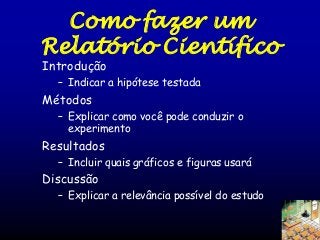 Como fazer um
Relatório Científico
Introdução

– Indicar a hipótese testada

Métodos
– Explicar como você pode conduzir o
experimento

Resultados
– Incluir quais gráficos e figuras usará

Discussão
– Explicar a relevância possível do estudo

 