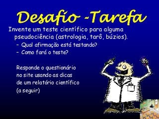 Desafio -Tarefa

Invente um teste científico para alguma
pseudociência (astrologia, tarô, búzios).
– Qual afirmação está testando?
– Como fará o teste?
Responde o questionário
no site usando as dicas
de um relatório científico
(a seguir)

 