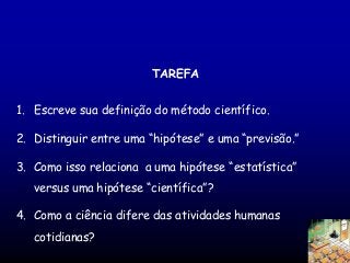 TAREFA
1. Escreve sua definição do método científico.

2. Distinguir entre uma “hipótese” e uma “previsão.”
3. Como isso relaciona a uma hipótese “estatística”
versus uma hipótese “científica”?
4. Como a ciência difere das atividades humanas
cotidianas?

 