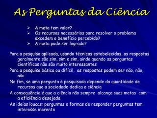 A Ciência como Triagem
Uma triagem é uma forma de poupar tempo
Num hospital do SUS existem três tipos de pacientes: (i)
aqueles que sobreviveram sem intervenção médica, (ii)
aqueles que não sobreviveram ainda com a intervenção
médica, e (iii) aqueles que somente sobreviveram com
intervenção médica
Se seus recursos são limitadas então você dedicara seu
tempo aos últimos
Cria prioridades
Na ciência geralmente as primeiras perguntas a serem
respondidas são as mais fáceis de resolver ou são mais
interessantes
As perguntas mais difíceis ou menos interessantes ficam
para serem resolvidas posteriormente ou nunca

 