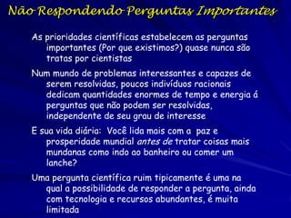 As Perguntas da Ciência
Que tipo de perguntas fazem os cientistas?
Frequentemente as perguntas examinadas são aquelas
percebidas de ter mais beneficio e são menos difíceis
de responder
Para algumas perguntas a ciência investe quantidades
enormes de recursos (cura de câncer, criação de
armamentos de destruição em massa durante
emergências militares, e outros)
Para outras perguntas, a ciência (ou principalmente as
agencias de fomento de pesquisa) não investem
recursos
As perguntas básicas são:
• Vale a pena a meta?
• Existem recursos suficientes para resolver o problema
referente a seu beneficio esperado?
• A meta pode ser alcançada?

 