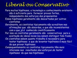 As Perguntas da Ciência
Para a pesquisa aplicada, usando técnicas estabelecidas, as respostas
geralmente são sim, sim e sim, ainda quando as perguntas
científicas não são muito interessantes
Para a pesquisa básica ou difícil, as respostas podem ser não, não,
não
No fim, se uma pergunta é pesquisada depende da quantidade de
recursos que a sociedade dedica a ciência
A consequência é que a ciência não sempre alcança suas metas com
a eficiência desejada
As ideias loucas: perguntas e formas de responder perguntas tem
interesse inerente




A meta tem valor?
Os recursos necessários para resolver o problema
excedem o benefício percebido?
A meta pode ser lograda?

 