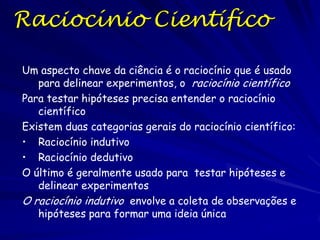 Não Respondendo Perguntas Importantes
As prioridades científicas estabelecem as perguntas
importantes (Por que existimos?) quase nunca são
tratas por cientistas

Num mundo de problemas interessantes e capazes de
serem resolvidas, poucos indivíduos racionais
dedicam quantidades enormes de tempo e energia á
perguntas que não podem ser resolvidas,
independente de seu grau de interesse
E sua vida diária: Você lida mais com a paz e
prosperidade mundial antes de tratar coisas mais
mundanas como indo ao banheiro ou comer um
lanche?
Uma pergunta científica ruim tipicamente é uma na
qual a possibilidade de responder a pergunta, ainda
com tecnologia e recursos abundantes, é muita
limitada

 