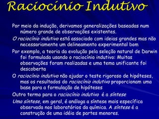 Raciocínio Científico
Um aspecto chave da ciência é o raciocínio que é usado
para delinear experimentos, o raciocínio científico
Para testar hipóteses precisa entender o raciocínio
científico
Existem duas categorias gerais do raciocínio científico:
• Raciocínio indutivo
• Raciocínio dedutivo
O último é geralmente usado para testar hipóteses e
delinear experimentos
O raciocínio indutivo envolve a coleta de observações e
hipóteses para formar uma ideia única

 
