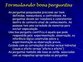 O Método Científico
A hipótese é testado por via de uma serie de
experimentos e/ou observações.

– Esses experimentos e observações precisam
ser replicáveis!
– A informação factual resultante desses
experimentos e observações são os dados.
– Uma parte importante do experimento é o
testemunho, que é um conjunto replicado
formulado como o experimento, com exceção
que não precisa ser o fator testado.

 