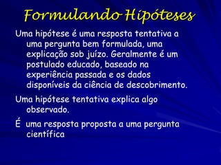 Pensamento Hipotético-Dedutivo

O processo do progresso da ciência tipicamente emprega um
mecanismo conhecido como o Pensamento Hipotético-

Dedutivo

O pensamento hipotético-dedutivo e basicamente implica que
conhecemos as observações novas a luz de conhecimento
gera previamente aprendido e consultado, e depois
formulada como previsões testáveis
O raciocínio dedutivo  formulação de hipótese
Porém. nenhum conhecimento é correto, capaz de
conhecimento, ou ainda aplicável a observações novas
Mas, não é sempre obvio como aplicar o conhecimento a
observações novas
Ao obter uma observação interessante ou importante
(replicável) que não pode ser explicada detalhadamente
pelo conhecimento científico atual, forma uma pergunta
científica interessante.

 