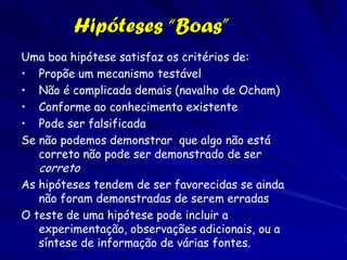 O Emprego do Método
Científico
Usamos o método científico em nossas vidas
cotidianas
Exemplo:
Entre no carro para ir a casa. Acionou a chave
mas o carro não deu partida (observação)
Hipótese: Algo está errado com o carro

 