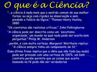 Fazendo Ciência

Fazer ciência envolve:
• Formulando boas perguntas
• Construindo respostas boas e plausíveis (ou hipóteses)
• Testando essas hipóteses robustamente, sem
ambiguidade, e com honestidade (de seu ponto de vista e
de outras pessoas)
A ciência é uma atividade humana criativa que envolve a
formulação de perguntas e fazendo observações para
desenvolver hipóteses que explicam essas e formas de
testar essas hipóteses.

É importante que você aprenda por exemplos e práticas
como o processo da ciência funciona.

“Qualquer pessoa que quer ser biólogo e espera encontrar as
leis sem exceções que caracterizam a física ficará muito
desapontada." Ernst Mayr

 