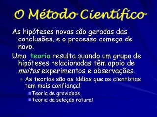 Conhecimento Científico
O conhecimento científico começa com uma
observação e uma explicação proposta.
A explicação é uma hipótese
Uma hipótese é testável e falsificável
Na ciência as hipóteses são testadas ao serem
usadas para fazer previsões sobre o
comportamento de um sistema particular

 