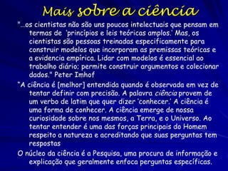 O que é a
ciência?
A “ciência” derivada do Latim ‘saber’
É uma maneira de formular e responder
perguntas
Procura de respostas das perguntas sobre os
fenômenos naturais (limita os tipos de
perguntas)
O pensamento científico reduz as reações
emocionais

 