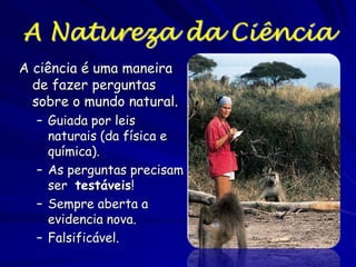 O que é a Ciência?
"...a ciência é nada mais que o sentido comum de sua melhor
forma; ou seja com rigidez na observação e sem
piedade a falácia da lógica." Thomas Henry Huxley,
1880
“Os cientistas são realistas críticos.” John Polkinghorne
“A ciência pode ser descrita como um ‘escotismo
organizado,’ um mundo no qual nada pode ser aceita sem
perguntas.” Philip W. Anderson
…porém, e com muita certeza, Margaret Wertheim replica:
“A ciência sempre tinha um componente de fé."
Essa última frase implica que a ideia que não todo (ou nada)
pode ser provado com uma certeza de 100%; um bom
cientista porém permite que as coisas que aceita
baseado na fé pode não ser verdadeiras

 