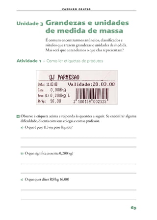 f a z e n d o c o n ta s




Unidade 3             Grandezas e unidades
                      de medida de massa
                      É comum encontrarmos anúncios, classificados e
                      rótulos que trazem grandezas e unidades de medida.
                      Mas será que entendemos o que elas representam?

Atividade 1 – Como ler etiquetas de produtos




1   	Observe a etiqueta acima e responda às questões a seguir. Se encontrar alguma
     dificuldade, discuta com seus colegas e com o professor.
    a)	 O que é peso (L) ou peso líquido?




    b)	 O que significa a escrita 0,200 kg?




    c)	 O que quer dizer R$/kg 16,00?




                                                                              65
 