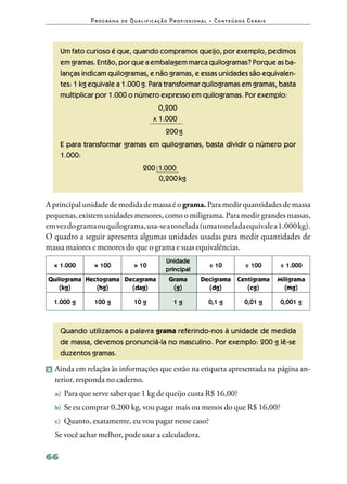 P ro g ra m a d e Q u a l i f i ca ç ã o P ro f i s s i o n a l • Co n te ú d o s G e ra i s




     Um fato curioso é que, quando compramos queijo, por exemplo, pedimos
     em gramas. Então, por que a embalagem marca quilogramas? Porque as ba‑
     lanças indicam quilogramas, e não gramas, e essas unidades são equivalen‑
     tes: 1 kg equivale a 1.000 g. Para transformar quilogramas em gramas, basta
     multiplicar por 1.000 o número expresso em quilogramas. Por exemplo:
                                                0,200
                                              x 1.000
                                                     200 g
     E para transformar gramas em quilogramas, basta dividir o número por
     1.000:
     	
     		                                  200	 1.000
     		                                       0,200 kg


A principal unidade de medida de massa é o grama. Para medir quantidades de massa
pequenas, existem unidades menores, como o miligrama. Para medir grandes massas,
em vez do grama ou quilograma, usa‑se a tonelada (uma tonelada equivale a 1.000 kg).
O quadro a seguir apresenta algumas unidades usadas para medir quantidades de
massa maiores e menores do que o grama e suas equivalências.
                                                     Unidade
  × 1.000      × 100                × 10                                    ÷ 10               ÷ 100         ÷ 1.000
                                                     principal
Quilograma Hectograma Decagrama                        Grama           Decigrama           Centigrama        Miligrama
   (kg)       (hg)      (dag)                           (g)              (dg)                 (cg)             (mg)

  1.000 g      100 g                10 g                 1g                 0,1 g              0,01 g        0,001 g



     Quando utilizamos a palavra grama referindo‑nos à unidade de medida
     de massa, devemos pronunciá‑la no masculino. Por exemplo: 200 g lê‑se
     duzentos gramas.

2 	Ainda em relação às informações que estão na etiqueta apresentada na página an‑
  terior, responda no caderno.
  a)	 Para que serve saber que 1 kg de queijo custa R$ 16,00?

  b)	 Se eu comprar 0,200 kg, vou pagar mais ou menos do que R$ 16,00?

  c)	 Quanto, exatamente, eu vou pagar nesse caso?

  Se você achar melhor, pode usar a calculadora.

66
 