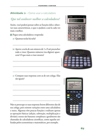 f a z e n d o c o n ta s




Atividade 2 – Como usar a calculadora




                                                                                             andré sarmento
Que tal conhecer melhor a calculadora?
Assim, você poderá pensar sobre as funções dela e obser‑
var suas características, o que o ajudará a usá‑la cada vez
mais e melhor.
1   	Pegue uma calculadora e responda:
    a)	 Quantas teclas há nela?




    b)	 Aperte a tecla de um número de 1 a 9 até preencher
       todo o visor. Quantos números (ou dígitos) apare‑
       cem? O que mais o visor mostra?

                                                              andré sarmento




    c)	 Compare   suas respostas com as de um colega. Elas
       são iguais?
                                                                               istockphoto




Não se preocupe se suas respostas forem diferentes das de
seu colega, pois existem variações entre uma calculadora
e outra. Algumas têm poucas funções e realizam apenas
as operações básicas (adição, subtração, multiplicação e
divisão); outras são bastante complexas e geralmente são
chamadas de calculadoras científicas, como aquelas uti‑
lizadas pelos economistas e matemáticos, por exemplo.

                                                                                                              67
 